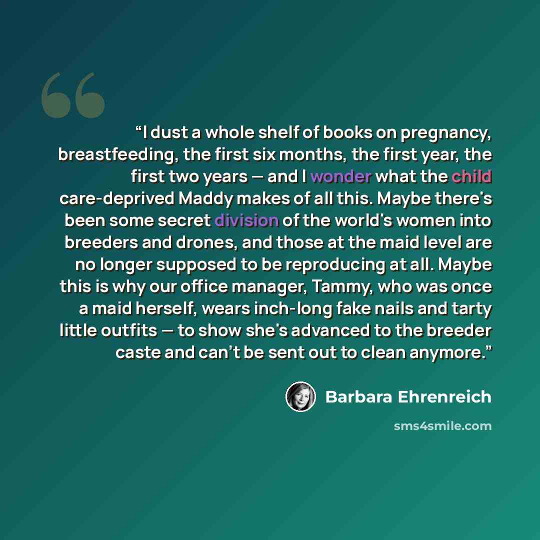 “I dust a whole shelf of books on pregnancy, breastfeeding, the first six months, the first year, the first two years — and I wonder what the child care-deprived Maddy makes of all this. Maybe there's been some secret division of the world's women into breeders and drones, and those at the maid…” quote by Barbara Ehrenreich