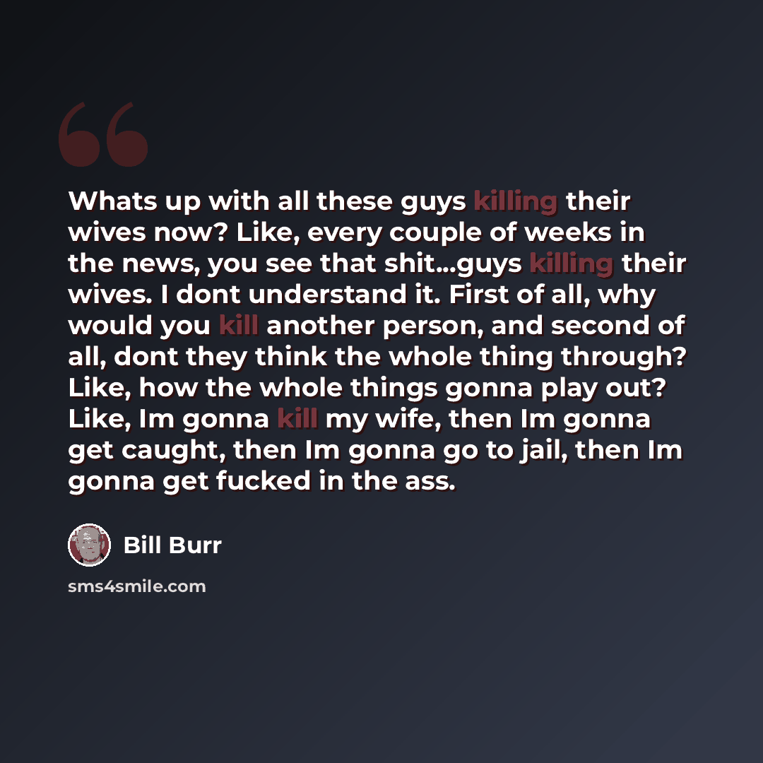 “Whats up with all these guys killing their wives now? Like, every couple of weeks in the news, you see that shit...guys killing their wives. I dont understand it. First of all, why would you kill another person, and second of all, dont they think the whole thing through? Like, how the whole things…” quote by Bill Burr