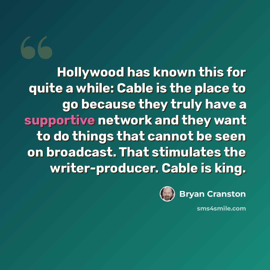 “Hollywood has known this for quite a while: Cable is the place to go because they truly have a supportive network and they want to do things that cannot be seen on broadcast. That stimulates the writer-producer. Cable is king.” quote by Bryan Cranston