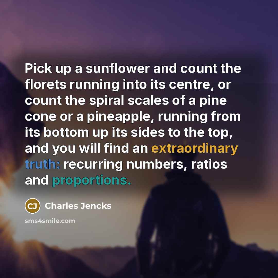 “Pick up a sunflower and count the florets running into its centre, or count the spiral scales of a pine cone or a pineapple, running from its bottom up its sides to the top, and you will find an extraordinary truth: recurring numbers, ratios and proportions.” quote by Charles Jencks