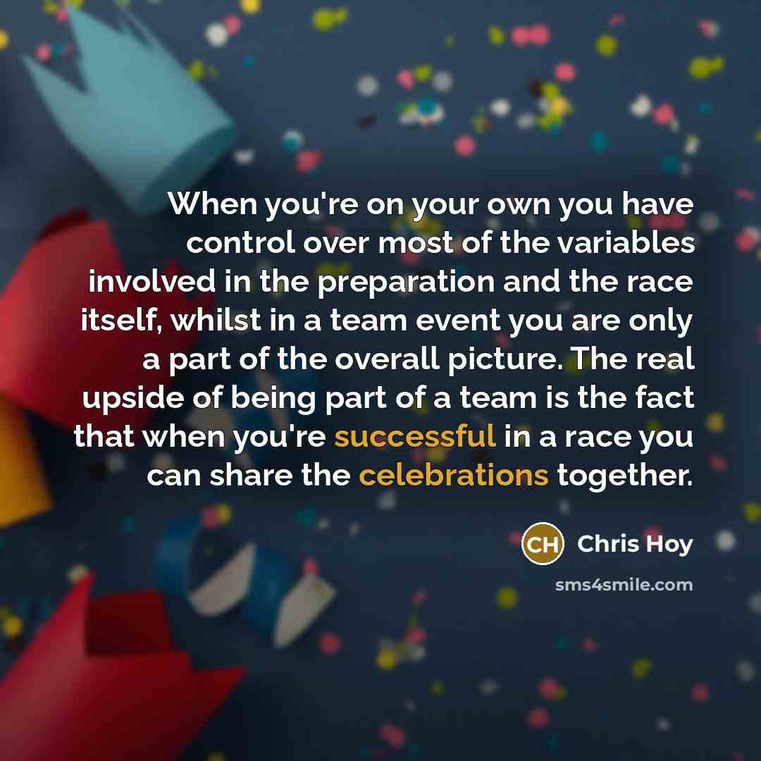 “When you're on your own you have control over most of the variables involved in the preparation and the race itself, whilst in a team event you are only a part of the overall picture. The real upside of being part of a team is the fact that when you're successful in a race you can share the…” quote by Chris Hoy