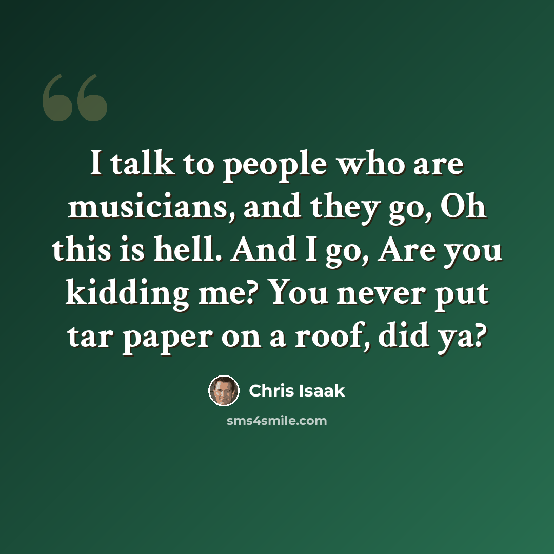 “I talk to people who are musicians, and they go, Oh this is hell. And I go, Are you kidding me? You never put tar paper on a roof, did ya?” quote by Chris Isaak