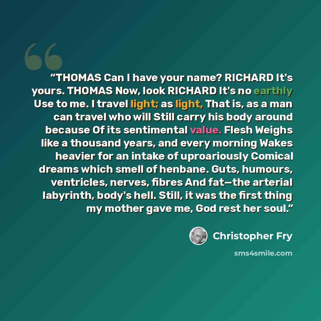 “THOMAS Can I have your name? RICHARD It's yours. THOMAS Now, look RICHARD It's no earthly Use to me. I travel light; as light, That is, as a man can travel who will Still carry his body around because Of its sentimental value. Flesh Weighs like a thousand years, and every morning Wakes heavier for…” quote by Christopher Fry