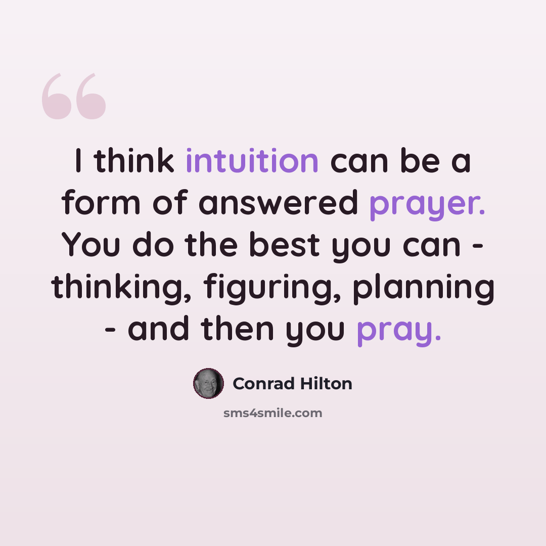 “I think intuition can be a form of answered prayer. You do the best you can - thinking, figuring, planning - and then you pray.” quote by Conrad Hilton