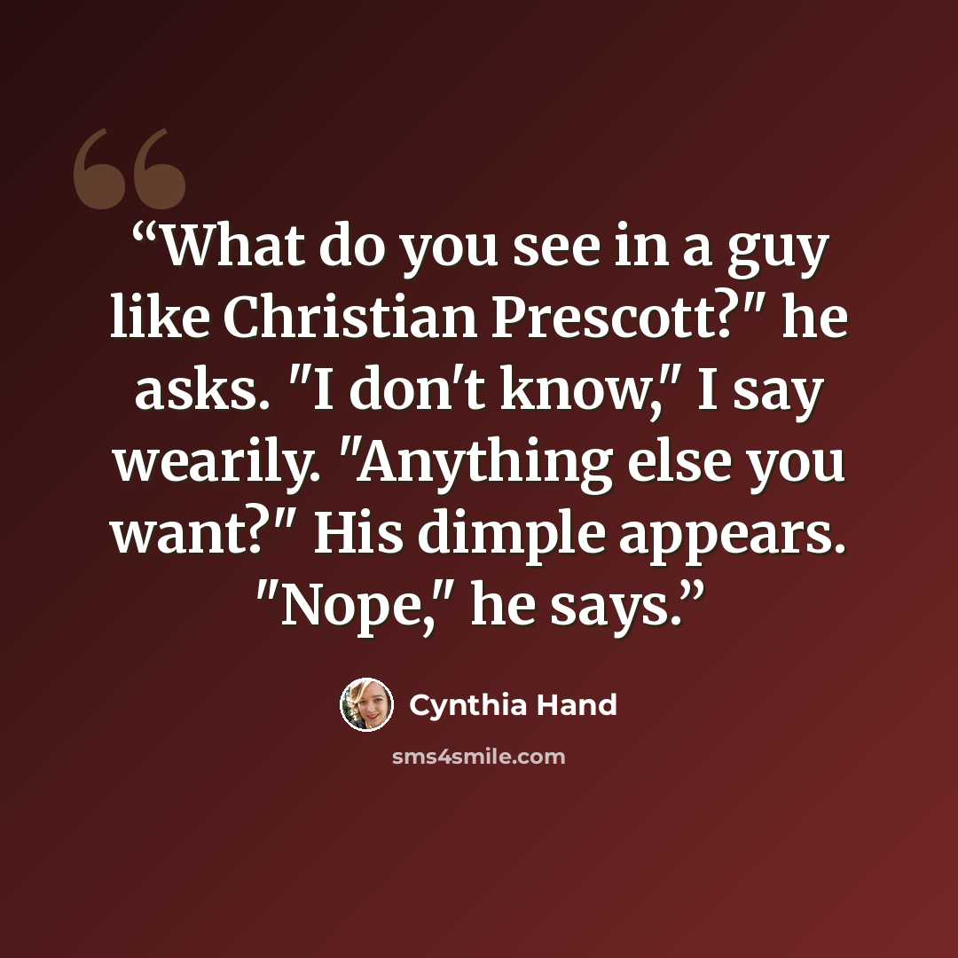 “What do you see in a guy like Christian Prescott?" he asks. "I don't know," I say wearily. "Anything else you want?" His dimple appears. "Nope," he says.” quote by Cynthia Hand