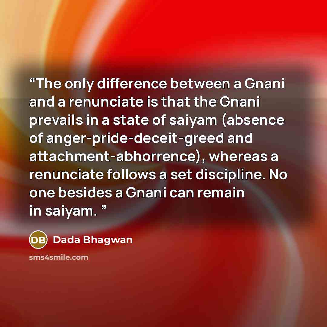 “The only difference between a Gnani and a renunciate is that the Gnani prevails in a state of saiyam (absence of anger-pride-deceit-greed and attachment-abhorrence), whereas a renunciate follows a set discipline. No one besides a Gnani can remain in saiyam.” quote by Dada Bhagwan