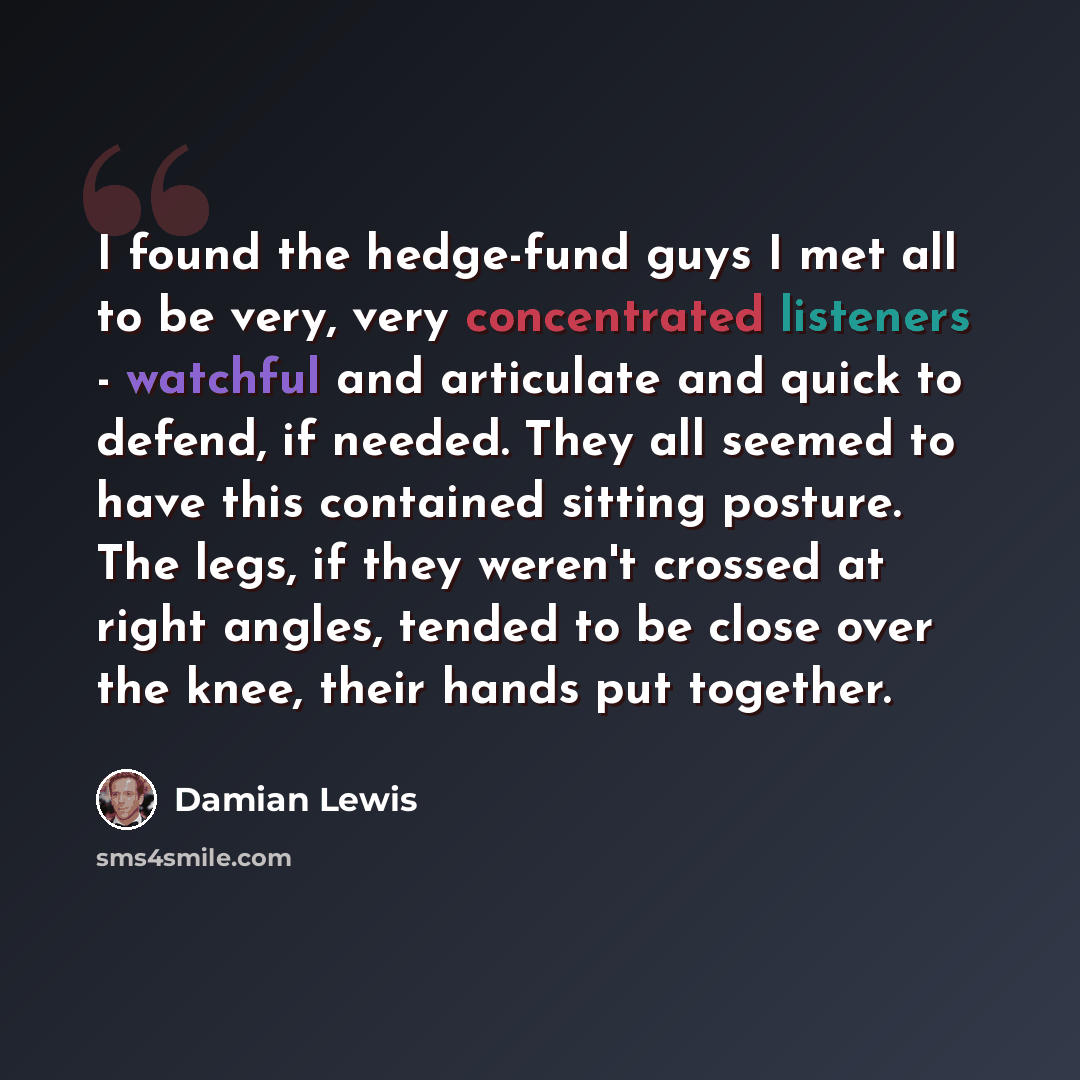 “I found the hedge-fund guys I met all to be very, very concentrated listeners - watchful and articulate and quick to defend, if needed. They all seemed to have this contained sitting posture. The legs, if they weren't crossed at right angles, tended to be close over the knee, their hands put…” quote by Damian Lewis