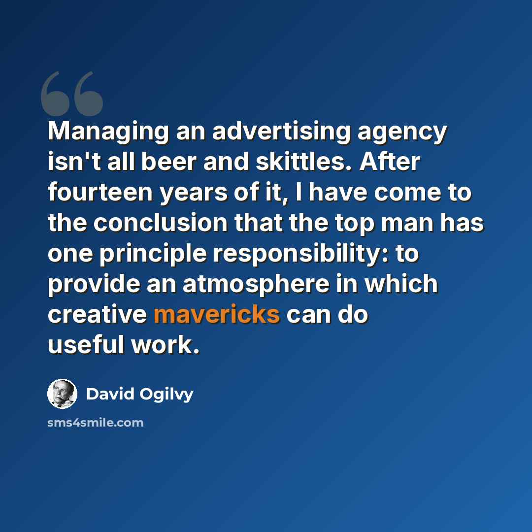 “Managing an advertising agency isn't all beer and skittles. After fourteen years of it, I have come to the conclusion that the top man has one principle responsibility: to provide an atmosphere in which creative mavericks can do useful work.” quote by David Ogilvy