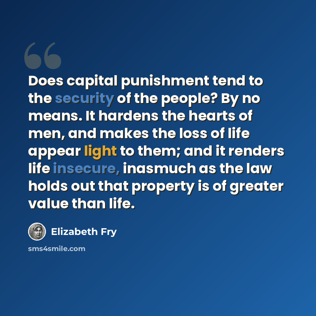 “Does capital punishment tend to the security of the people? By no means. It hardens the hearts of men, and makes the loss of life appear light to them; and it renders life insecure, inasmuch as the law holds out that property is of greater value than life.” quote by Elizabeth Fry