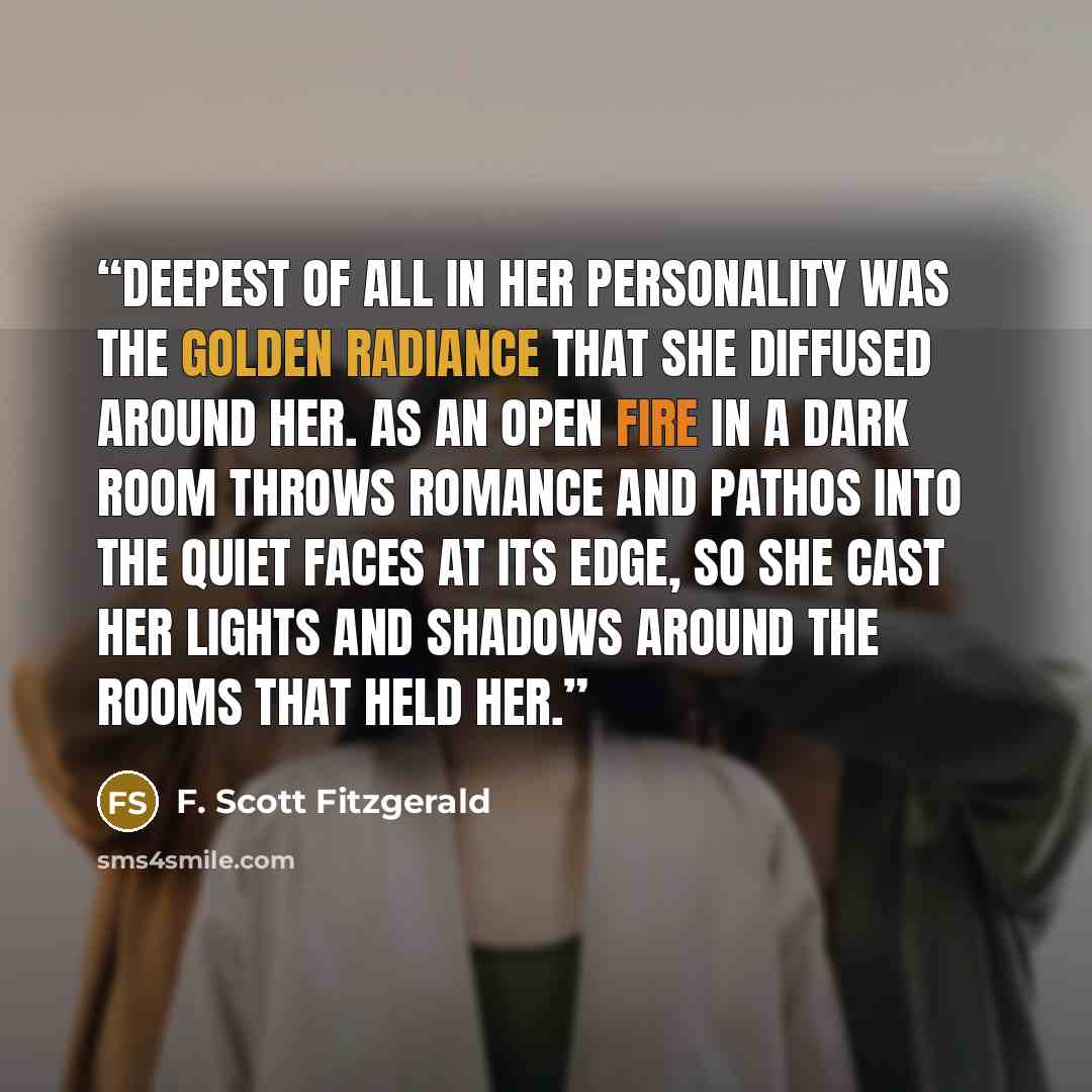 “Deepest of all in her personality was the golden radiance that she diffused around her. As an open fire in a dark room throws romance and pathos into the quiet faces at its edge, so she cast her lights and shadows around the rooms that held her.” quote by F. Scott Fitzgerald
