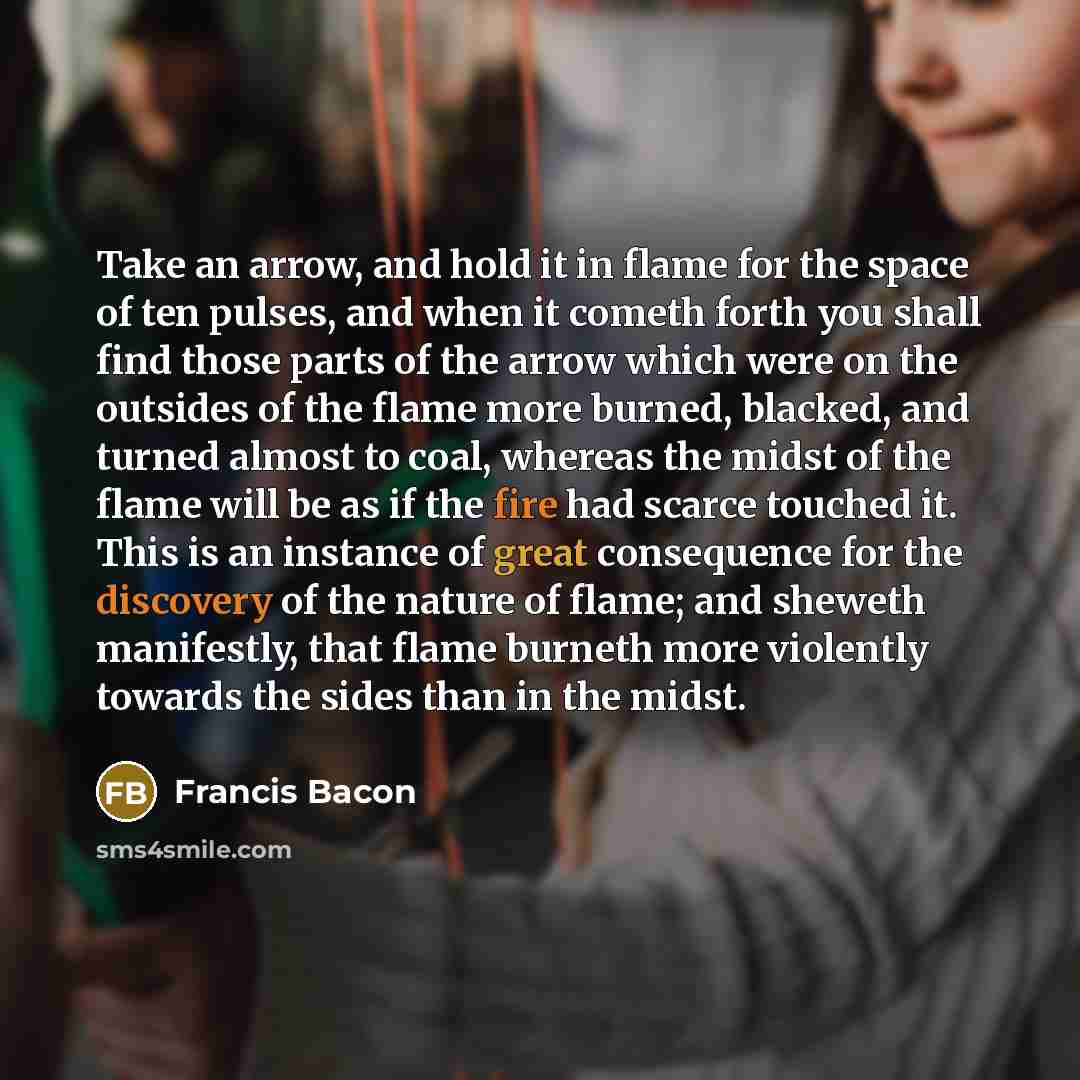“Take an arrow, and hold it in flame for the space of ten pulses, and when it cometh forth you shall find those parts of the arrow which were on the outsides of the flame more burned, blacked, and turned almost to coal, whereas the midst of the flame will be as if the fire had scarce touched it…” quote by Francis Bacon