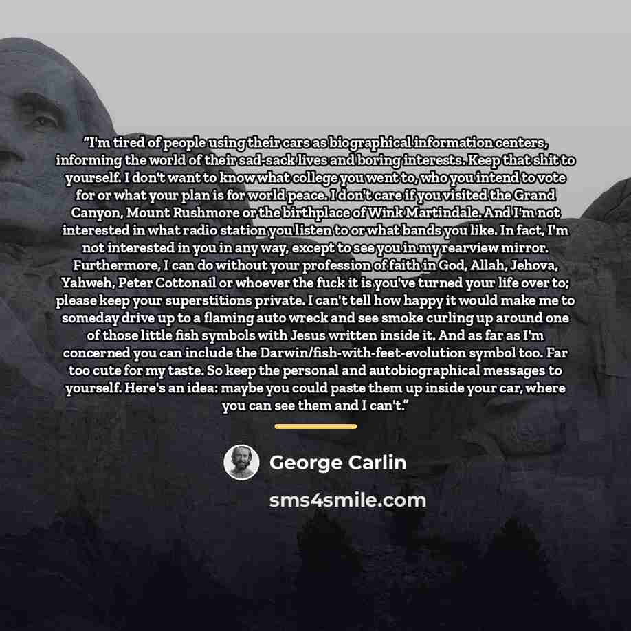 “I'm tired of people using their cars as biographical information centers, informing the world of their sad-sack lives and boring interests. Keep that shit to yourself. I don't want to know what college you went to, who you intend to vote for or what your plan is for world peace. I don't care if…” quote by George Carlin