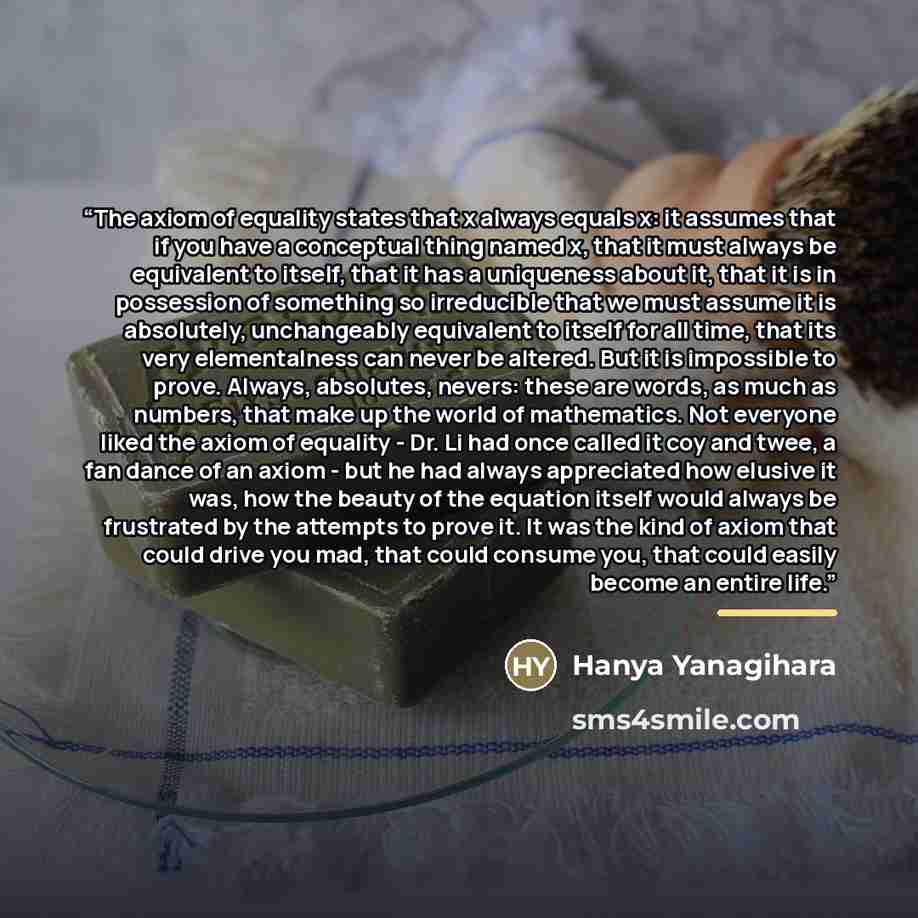 “The axiom of equality states that x always equals x: it assumes that if you have a conceptual thing named x, that it must always be equivalent to itself, that it has a uniqueness about it, that it is in possession of something so irreducible that we must assume it is absolutely, unchangeably…” quote by Hanya Yanagihara