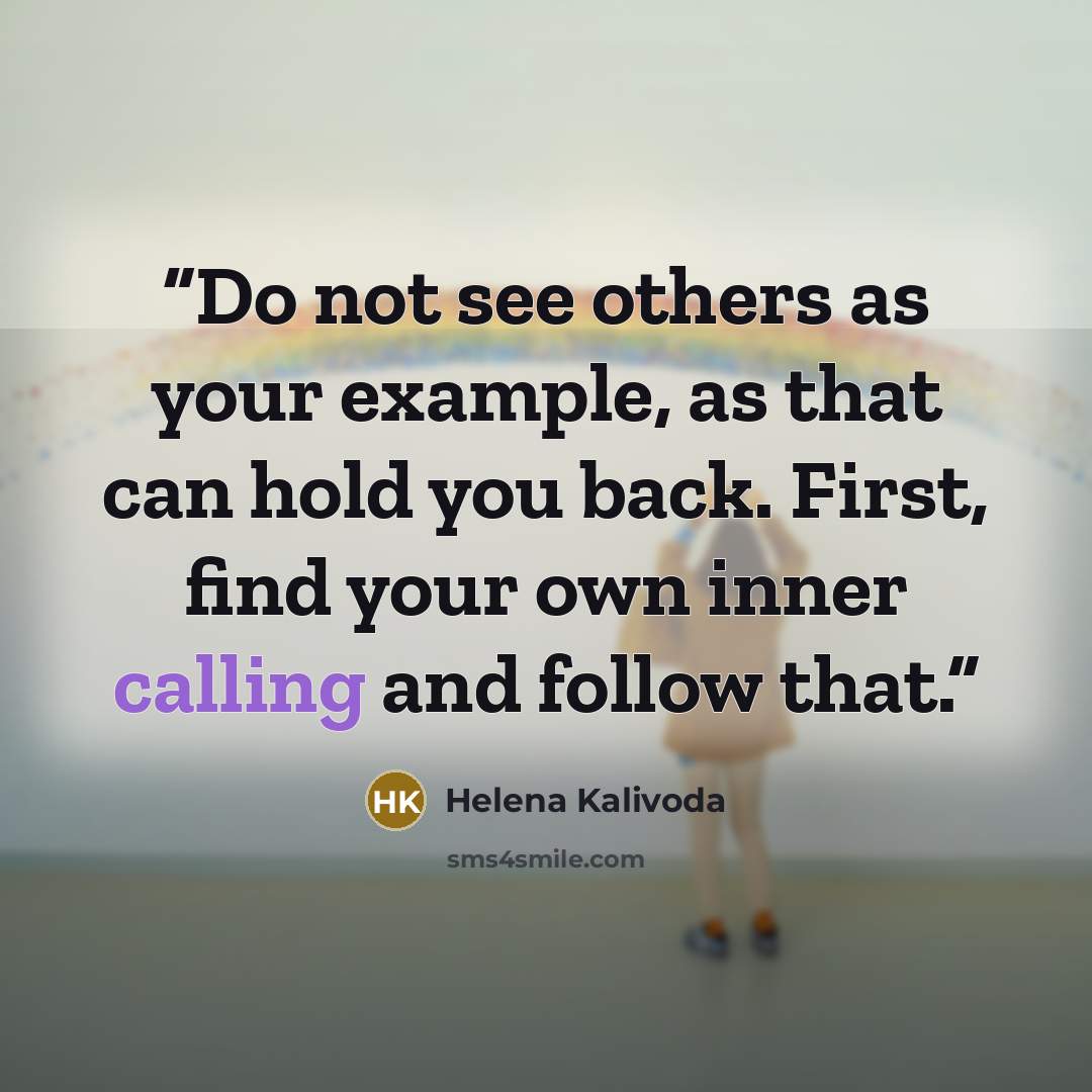 “Do not see others as your example, as that can hold you back. First, find your own inner calling and follow that.” quote by Helena Kalivoda