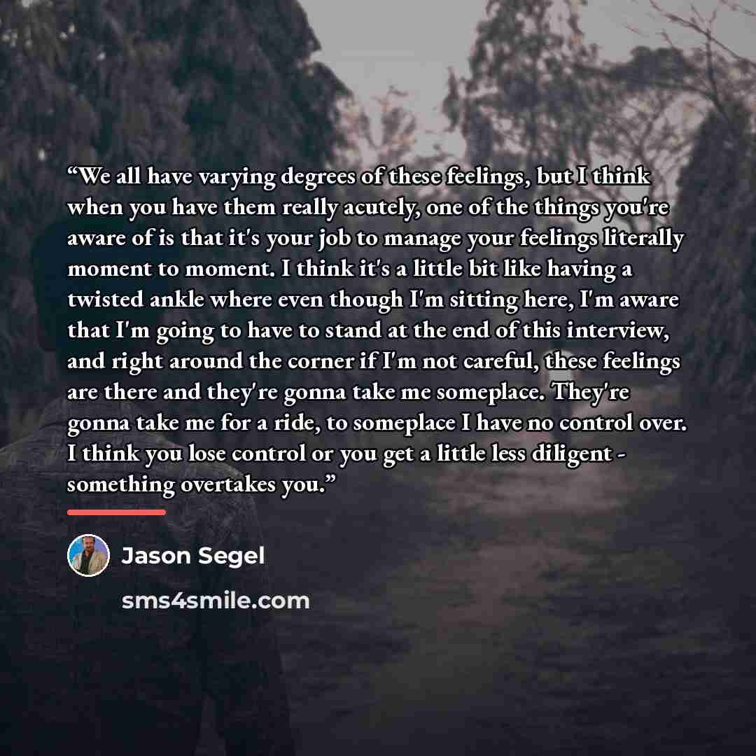 “We all have varying degrees of these feelings, but I think when you have them really acutely, one of the things you're aware of is that it's your job to manage your feelings literally moment to moment. I think it's a little bit like having a twisted ankle where even though I'm sitting here, I'm…” quote by Jason Segel