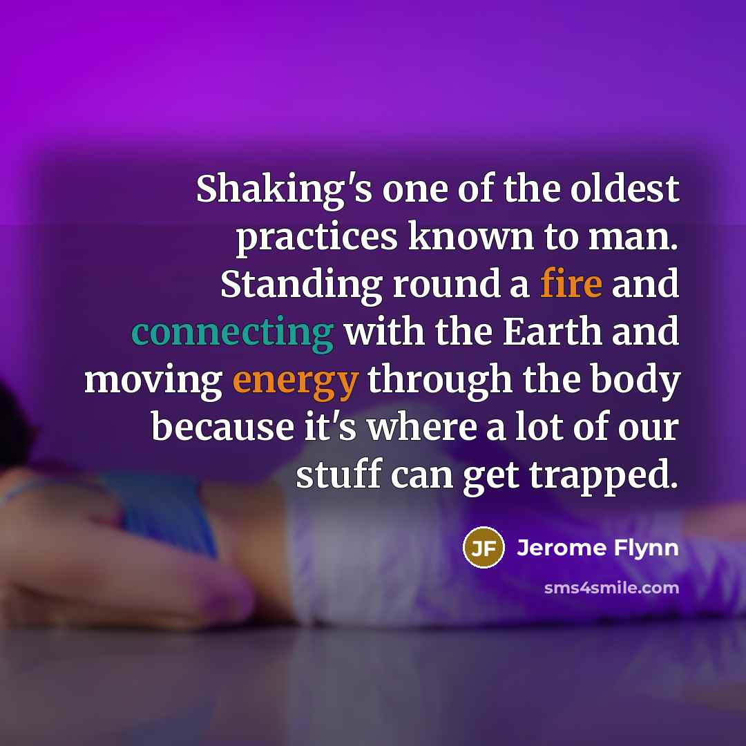 “Shaking's one of the oldest practices known to man. Standing round a fire and connecting with the Earth and moving energy through the body because it's where a lot of our stuff can get trapped.” quote by Jerome Flynn