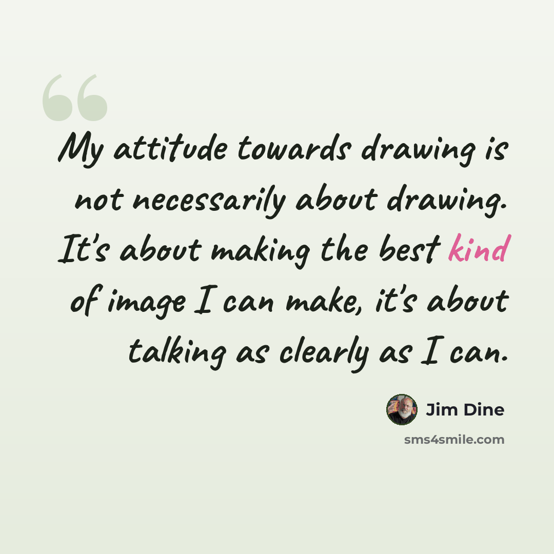 “My attitude towards drawing is not necessarily about drawing. It's about making the best kind of image I can make, it's about talking as clearly as I can.” quote by Jim Dine