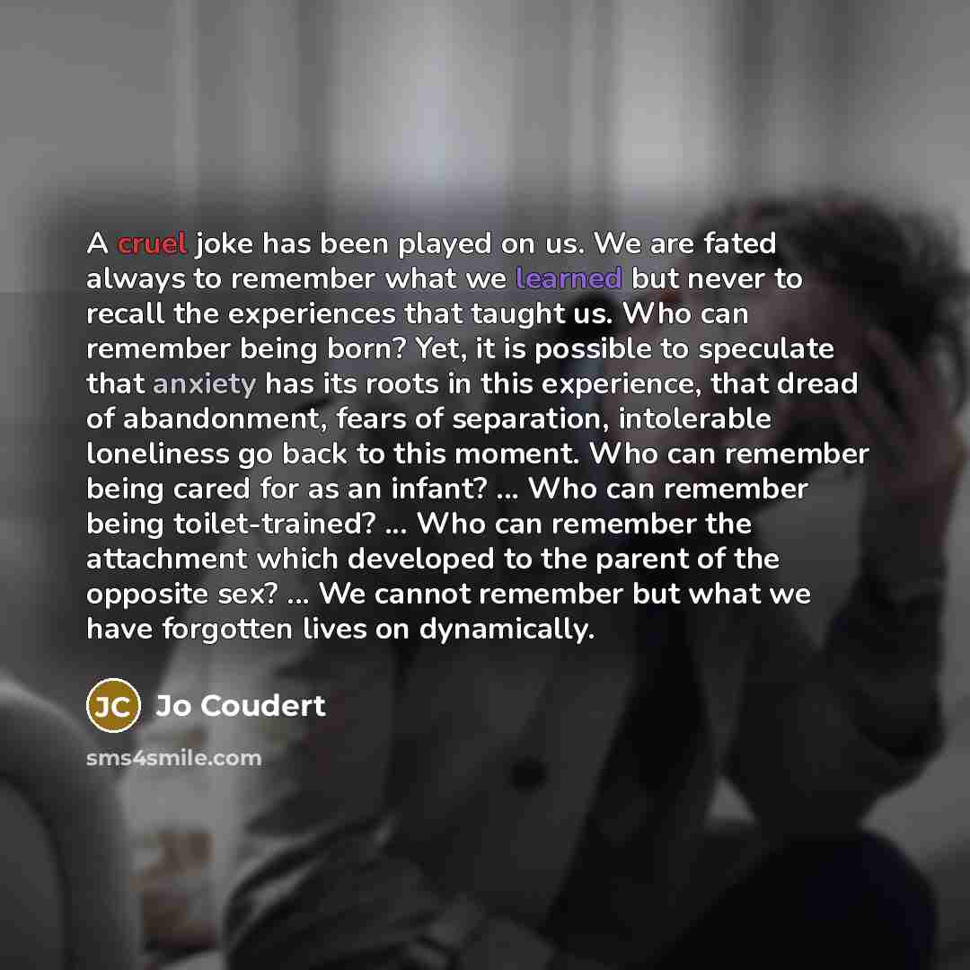 “A cruel joke has been played on us. We are fated always to remember what we learned but never to recall the experiences that taught us. Who can remember being born? Yet, it is possible to speculate that anxiety has its roots in this experience, that dread of abandonment, fears of separation…” quote by Jo Coudert