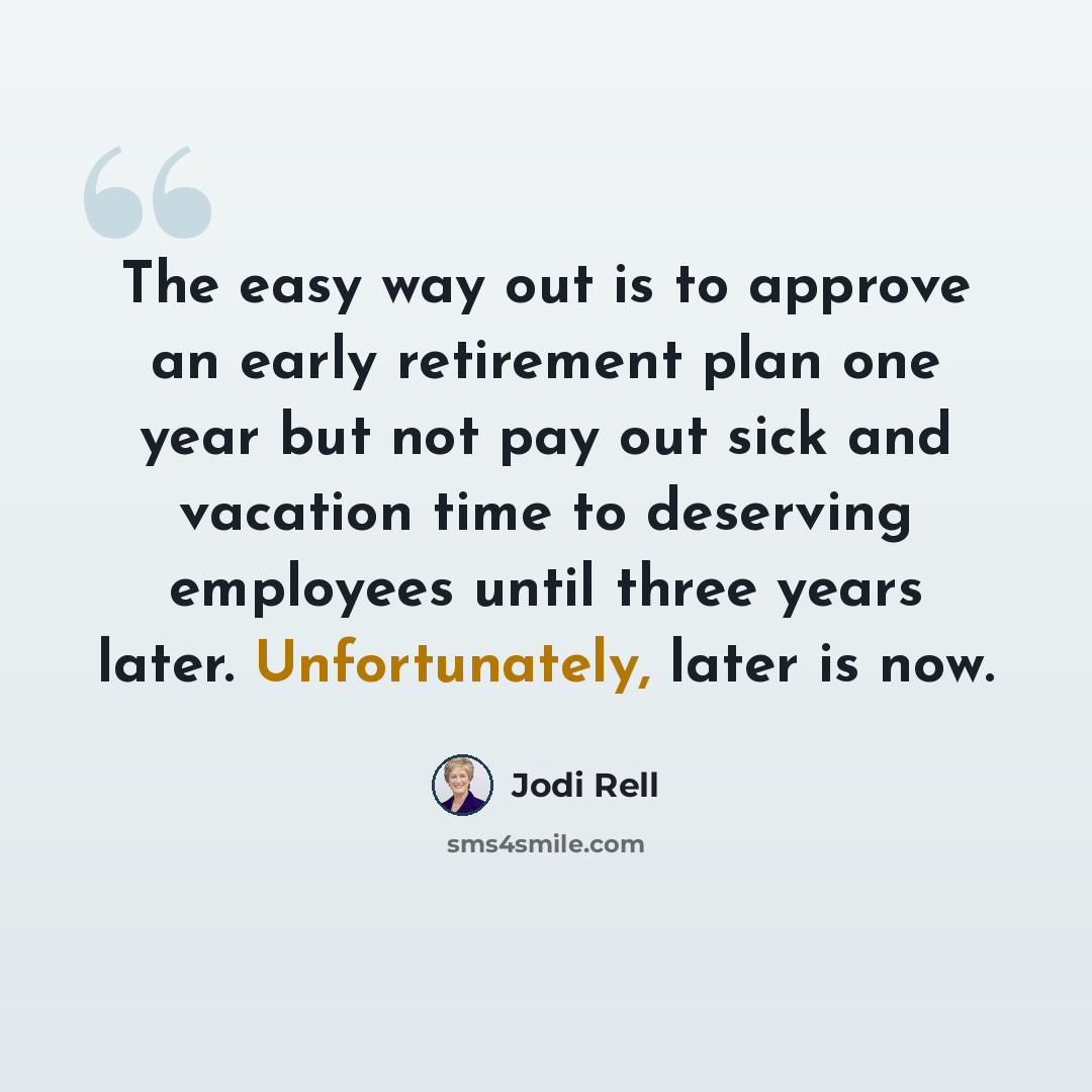 “The easy way out is to approve an early retirement plan one year but not pay out sick and vacation time to deserving employees until three years later. Unfortunately, later is now.” quote by Jodi Rell