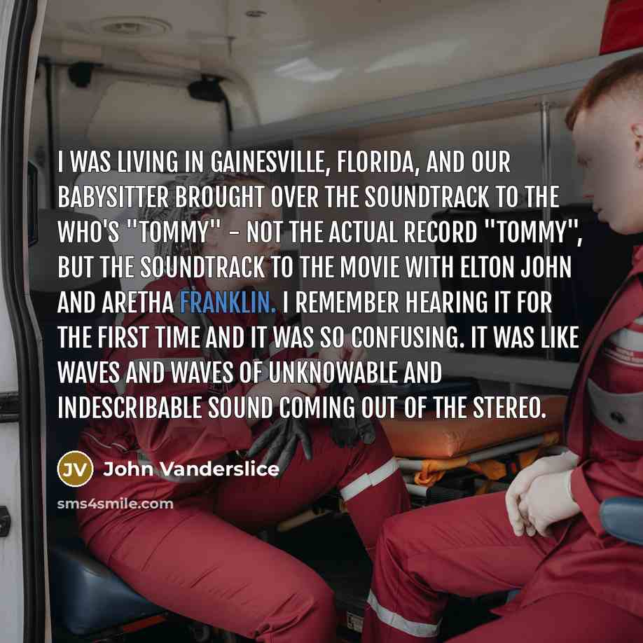 “I was living in Gainesville, Florida, and our babysitter brought over the soundtrack to The Who's "Tommy" - not the actual record "Tommy", but the soundtrack to the movie with Elton John and Aretha Franklin. I remember hearing it for the first time and it was so confusing. It was like waves and…” quote by John Vanderslice