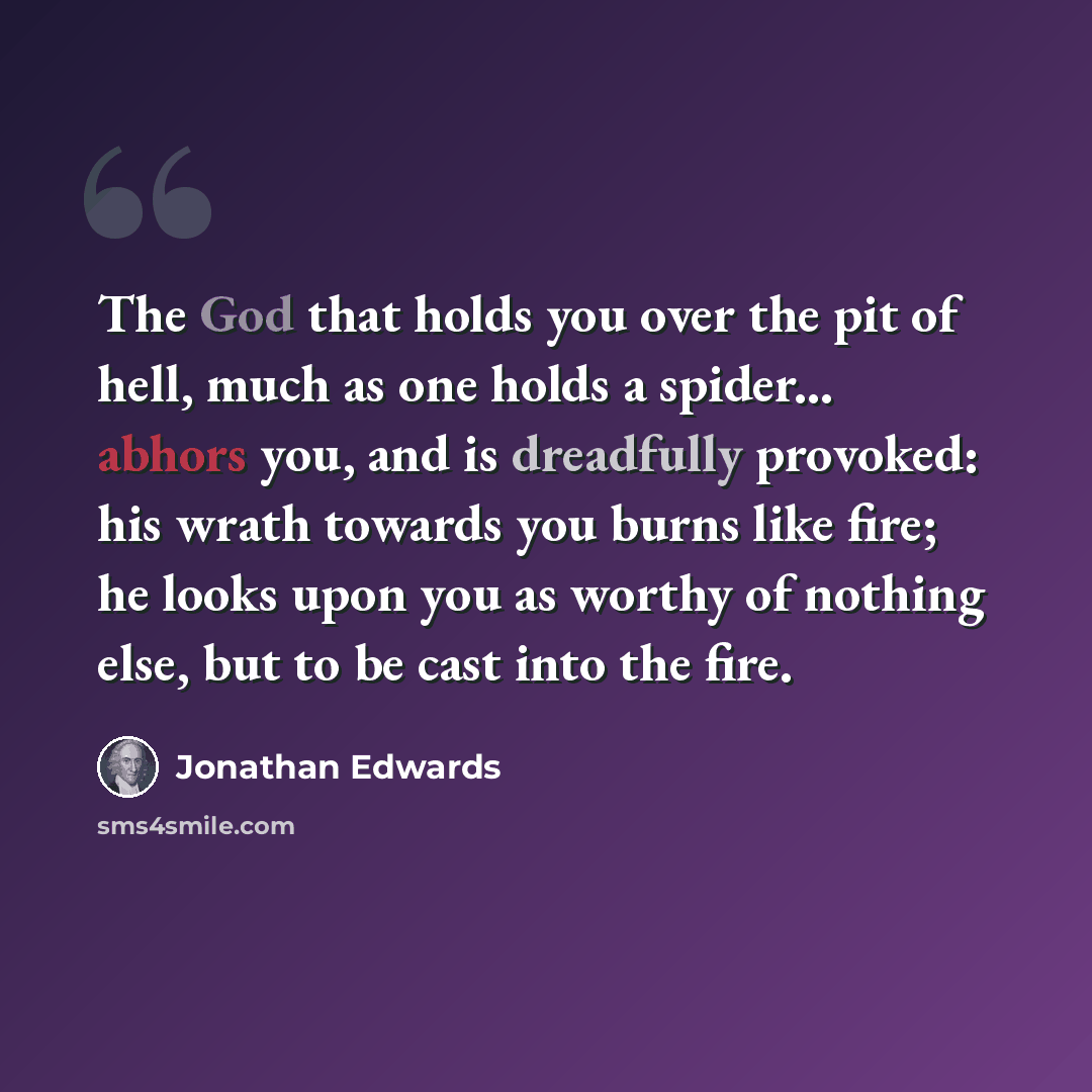 “The God that holds you over the pit of hell, much as one holds a spider... abhors you, and is dreadfully provoked: his wrath towards you burns like fire; he looks upon you as worthy of nothing else, but to be cast into the fire.” quote by Jonathan Edwards