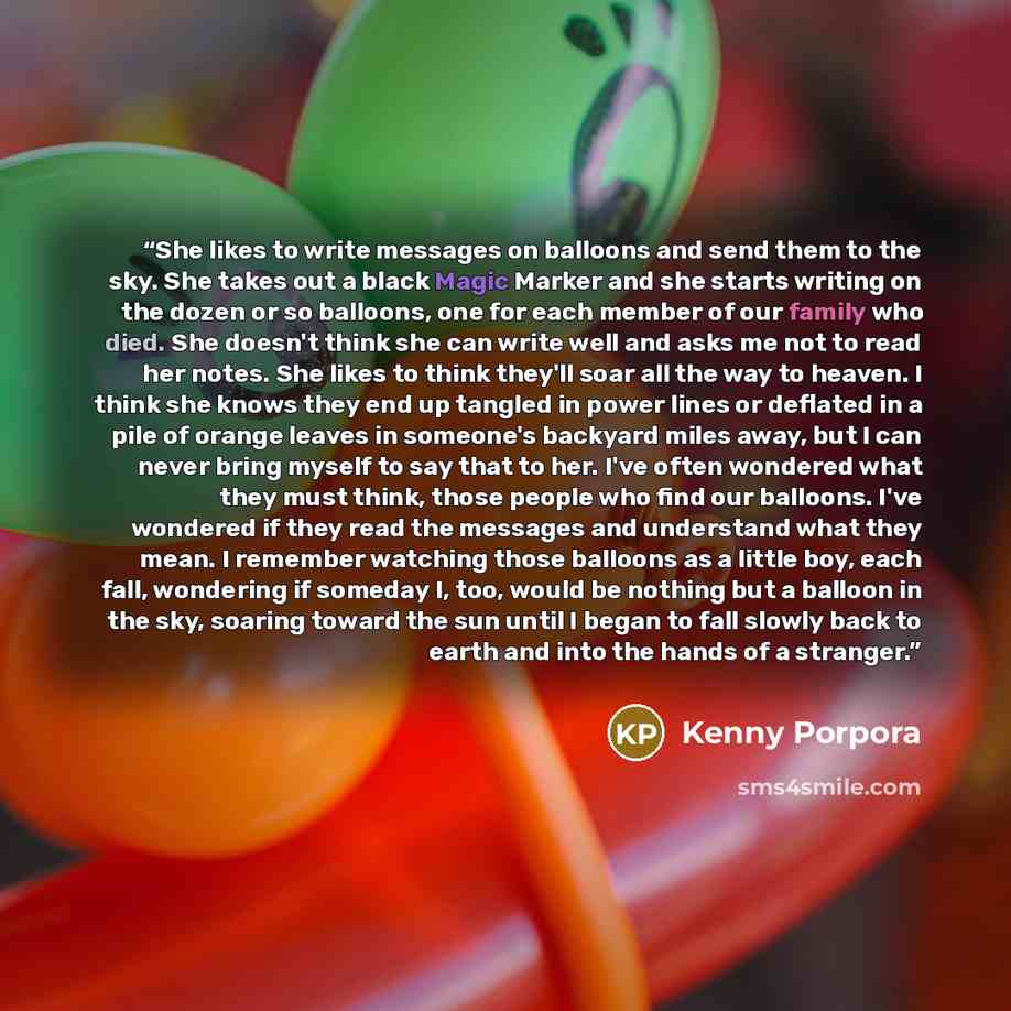 “She likes to write messages on balloons and send them to the sky. She takes out a black Magic Marker and she starts writing on the dozen or so balloons, one for each member of our family who died. She doesn't think she can write well and asks me not to read her notes. She likes to think they'll…” quote by Kenny Porpora