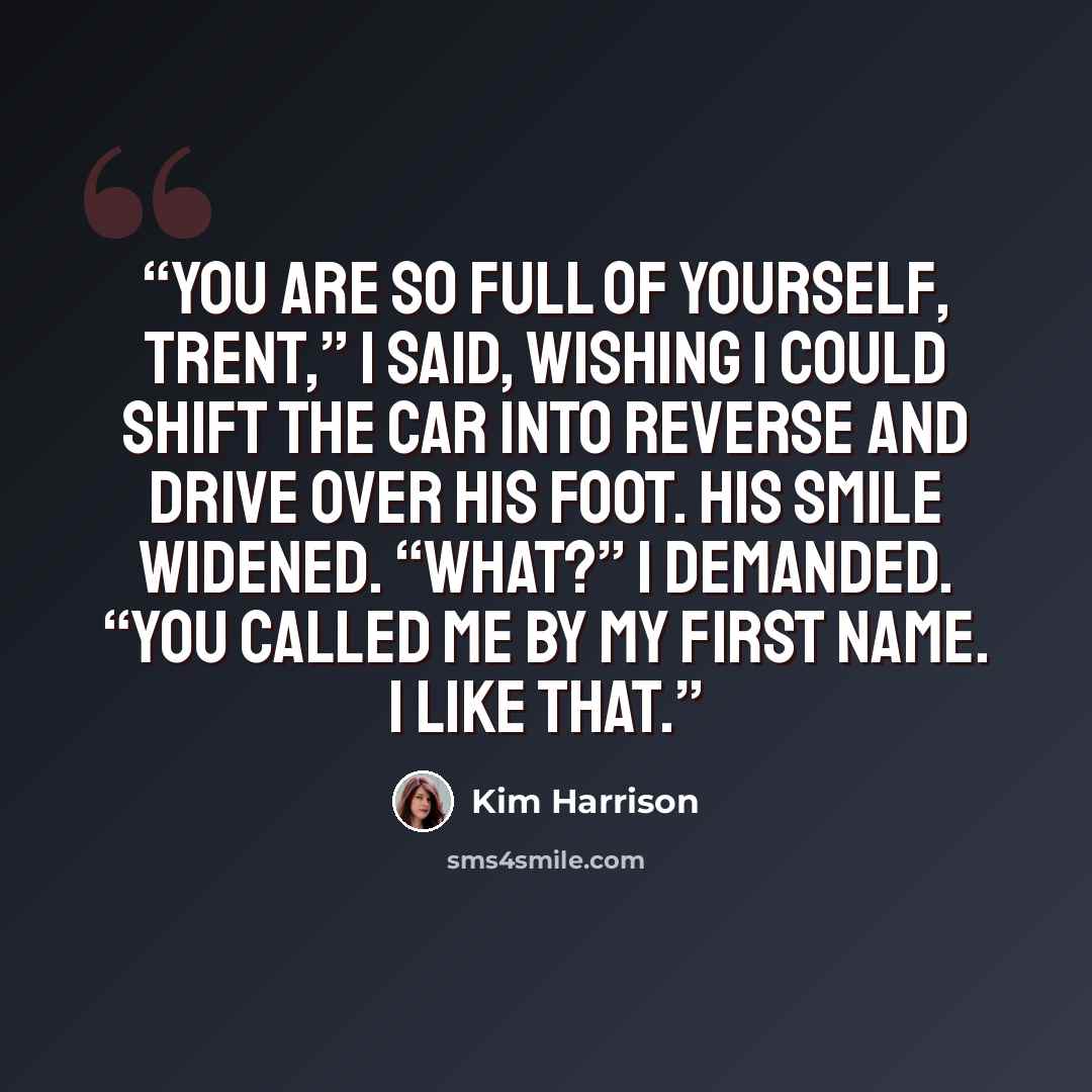 “You are so full of yourself, Trent,” I said, wishing I could shift the car into reverse and drive over his foot. His smile widened. “What?” I demanded. “You called me by my first name. I like that.” quote by Kim Harrison
