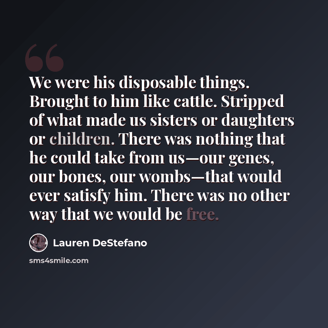 “We were his disposable things. Brought to him like cattle. Stripped of what made us sisters or daughters or children. There was nothing that he could take from us—our genes, our bones, our wombs—that would ever satisfy him. There was no other way that we would be free.” quote by Lauren DeStefano