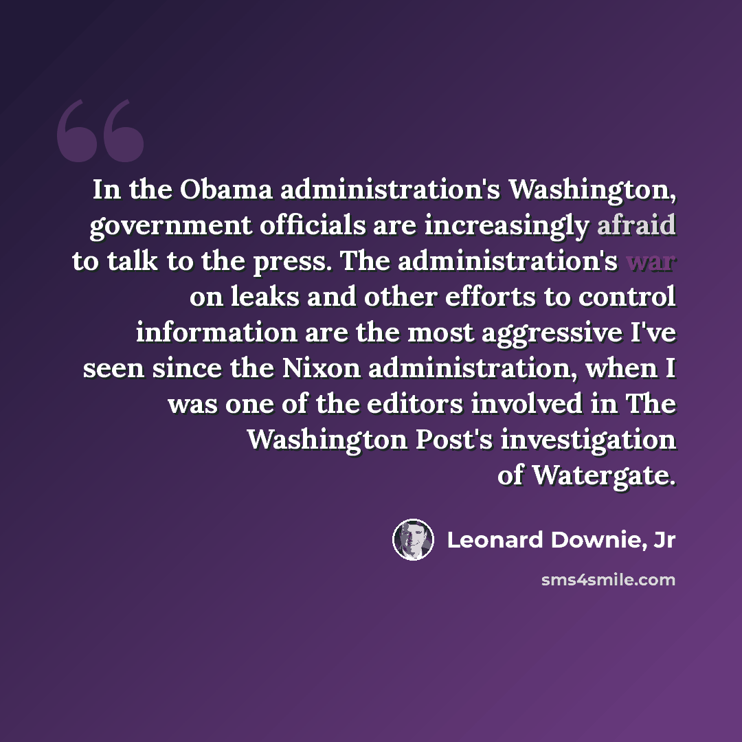 “In the Obama administration's Washington, government officials are increasingly afraid to talk to the press. The administration's war on leaks and other efforts to control information are the most aggressive I've seen since the Nixon administration, when I was one of the editors involved in The…” quote by Leonard Downie, Jr