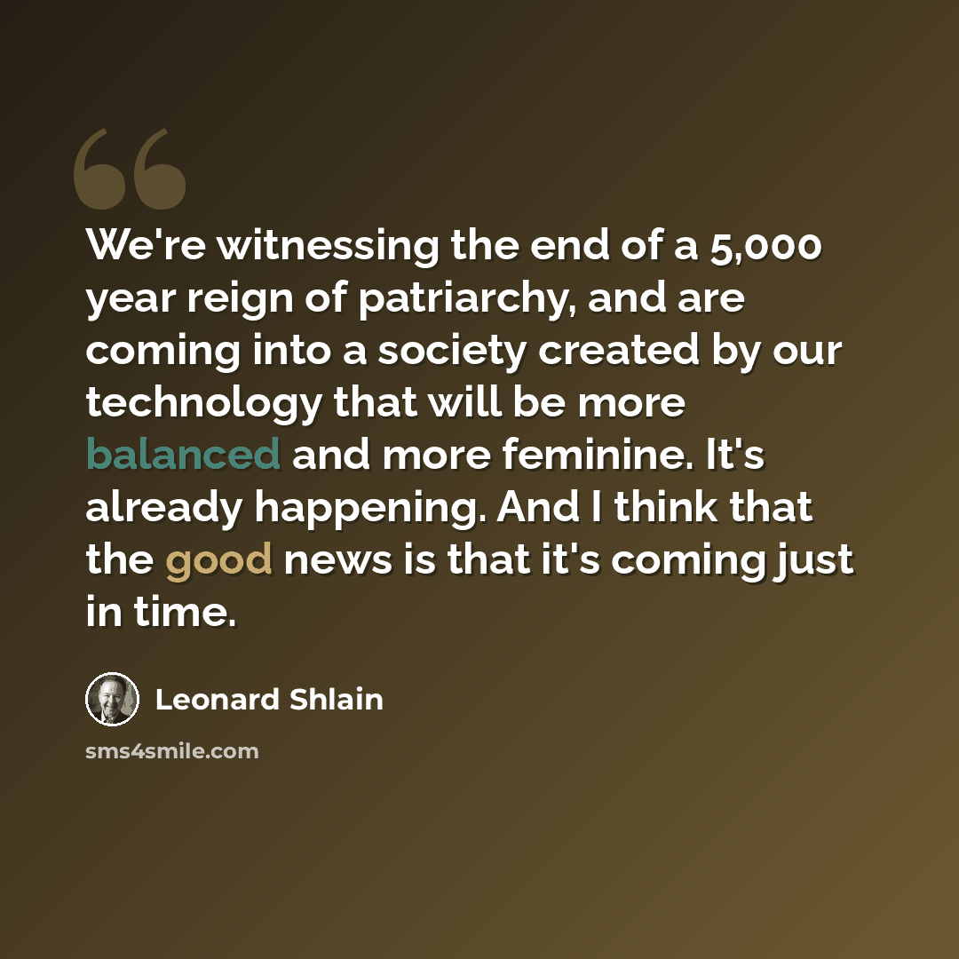 “We're witnessing the end of a 5,000 year reign of patriarchy, and are coming into a society created by our technology that will be more balanced and more feminine. It's already happening. And I think that the good news is that it's coming just in time.” quote by Leonard Shlain