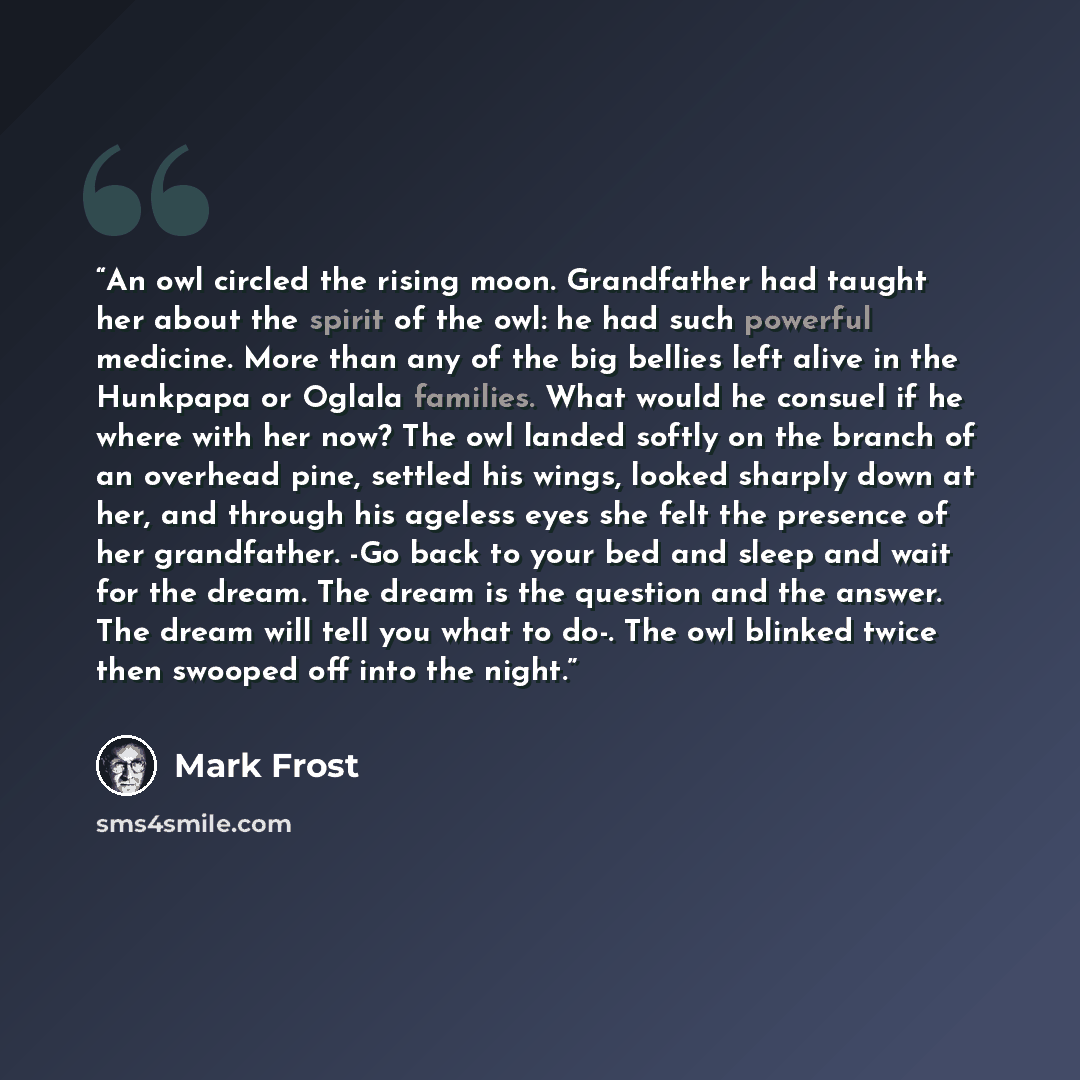 “An owl circled the rising moon. Grandfather had taught her about the spirit of the owl: he had such powerful medicine. More than any of the big bellies left alive in the Hunkpapa or Oglala families. What would he consuel if he where with her now? The owl landed softly on the branch of an overhead…” quote by Mark Frost