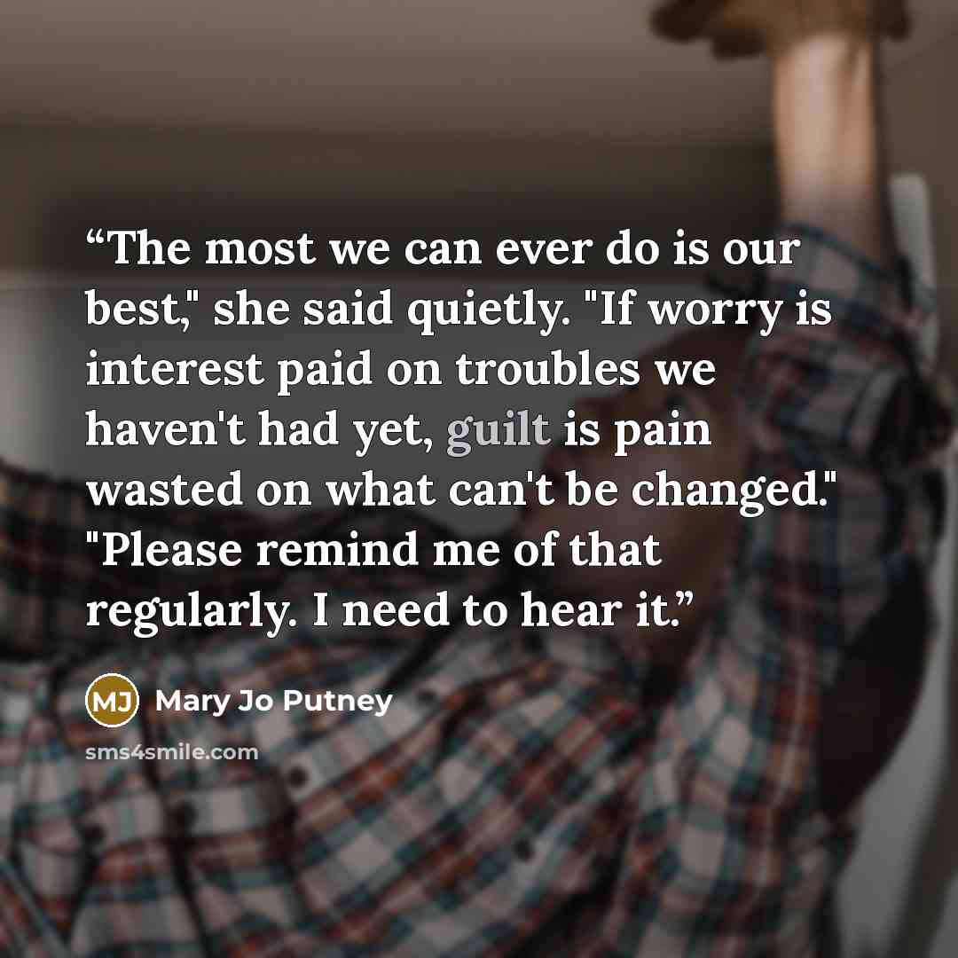 “The most we can ever do is our best," she said quietly. "If worry is interest paid on troubles we haven't had yet, guilt is pain wasted on what can't be changed." "Please remind me of that regularly. I need to hear it.” quote by Mary Jo Putney