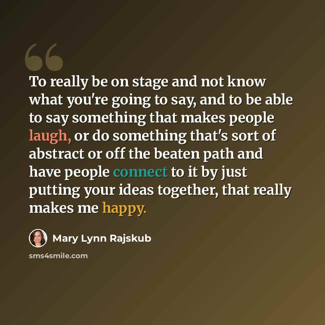 “To really be on stage and not know what you're going to say, and to be able to say something that makes people laugh, or do something that's sort of abstract or off the beaten path and have people connect to it by just putting your ideas together, that really makes me happy.” quote by Mary Lynn Rajskub