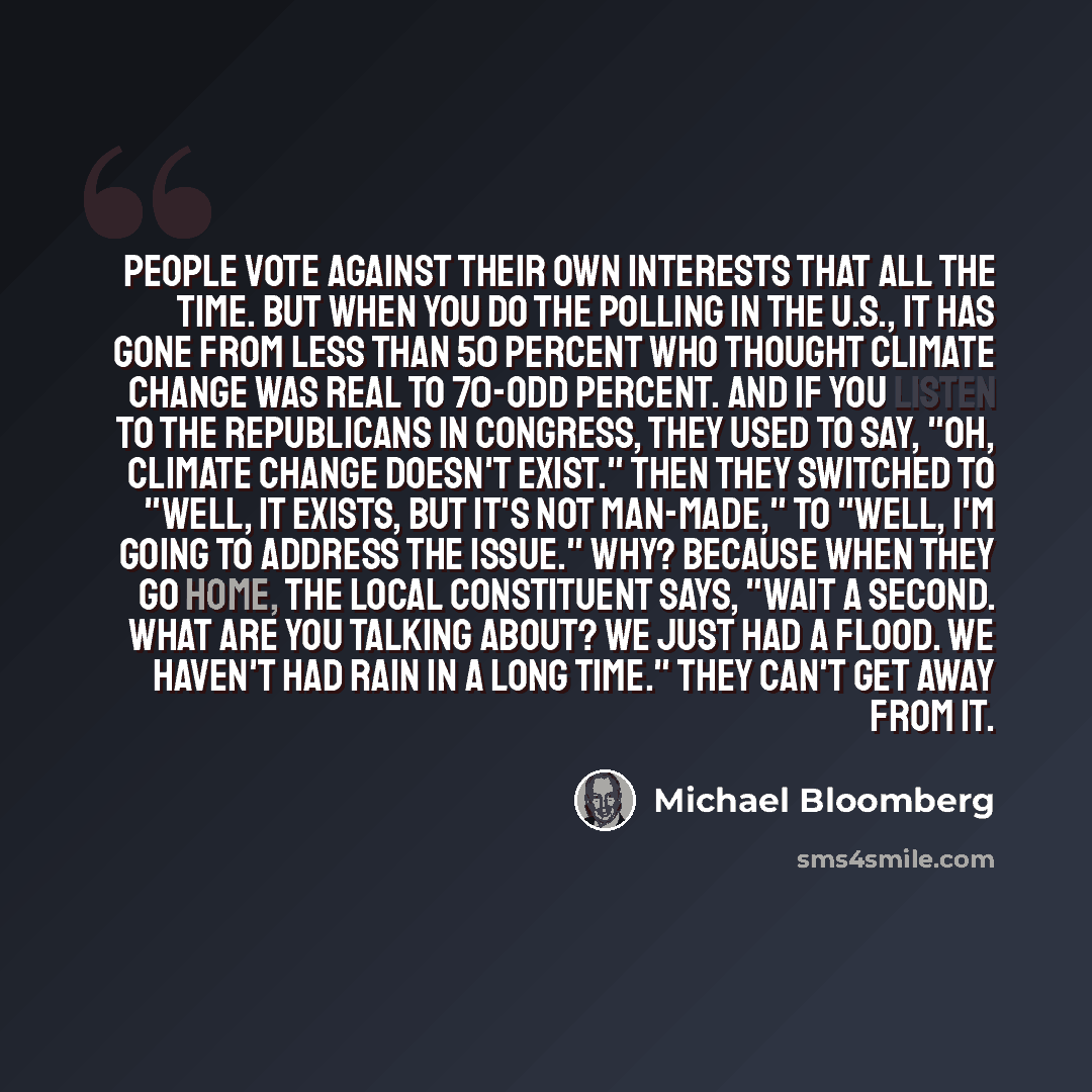 “People vote against their own interests that all the time. But when you do the polling in the U.S., it has gone from less than 50 percent who thought climate change was real to 70-odd percent. And if you listen to the Republicans in Congress, they used to say, "Oh, climate change doesn't exist."…” quote by Michael Bloomberg