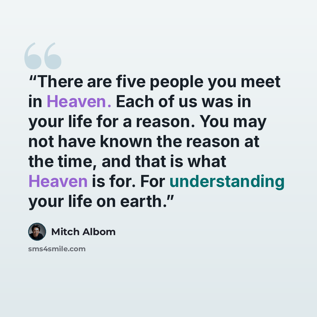 “There are five people you meet in Heaven. Each of us was in your life for a reason. You may not have known the reason at the time, and that is what Heaven is for. For understanding your life on earth.” quote by Mitch Albom