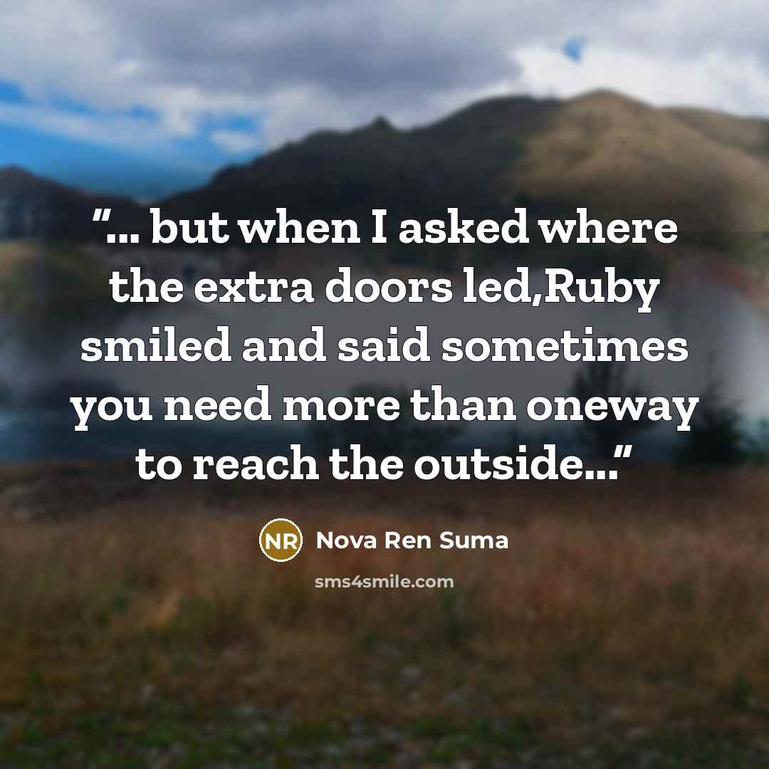 “... but when I asked where the extra doors led,Ruby smiled and said sometimes you need more than oneway to reach the outside...” quote by Nova Ren Suma