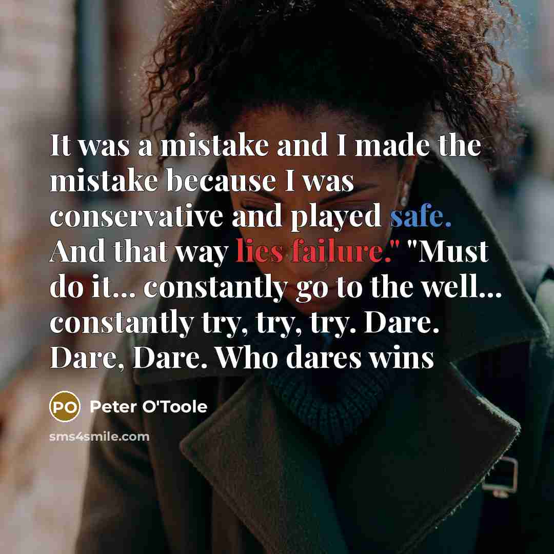 “It was a mistake and I made the mistake because I was conservative and played safe. And that way lies failure." "Must do it... constantly go to the well... constantly try, try, try. Dare. Dare, Dare. Who dares wins” quote by Peter O'Toole