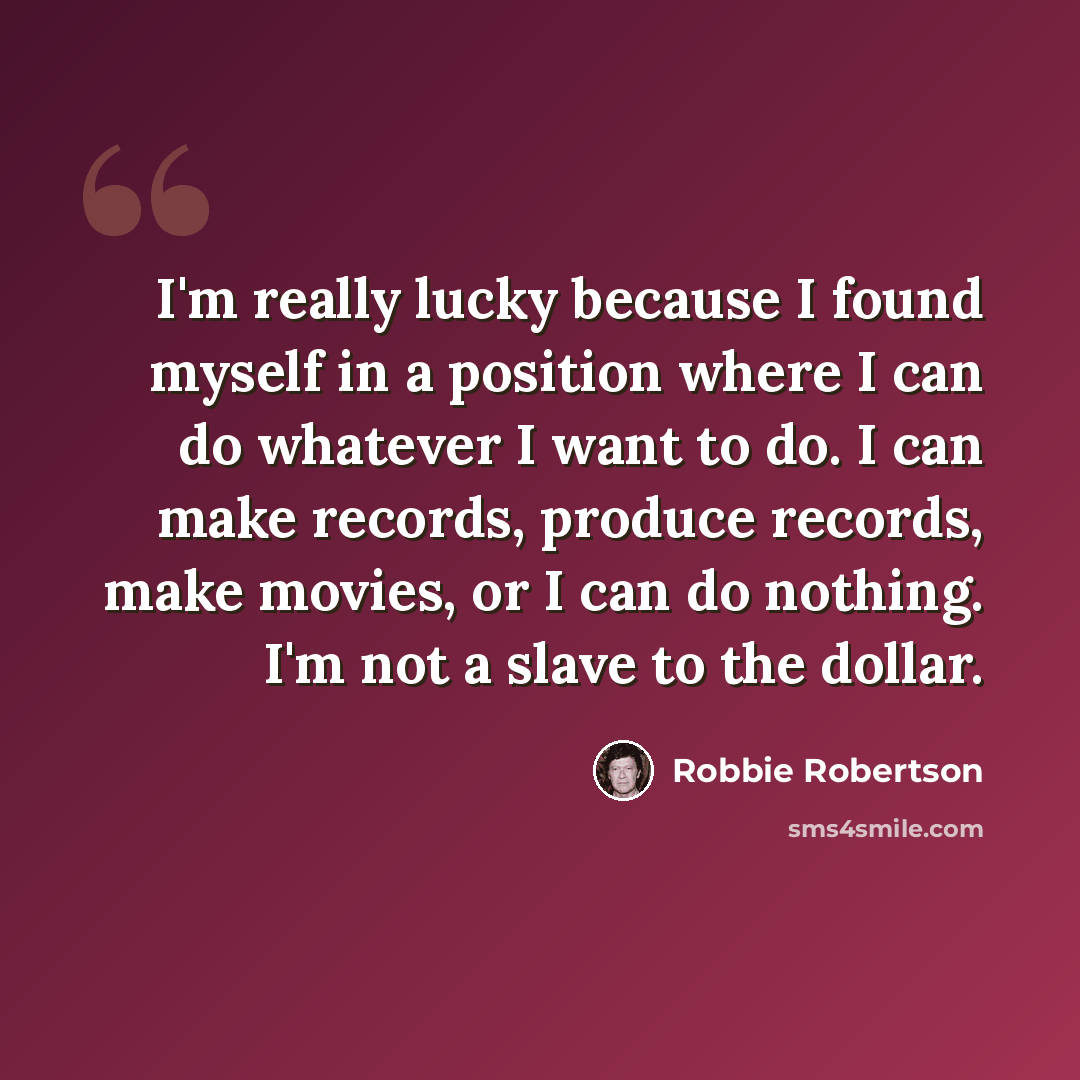 “I'm really lucky because I found myself in a position where I can do whatever I want to do. I can make records, produce records, make movies, or I can do nothing. I'm not a slave to the dollar.” quote by Robbie Robertson
