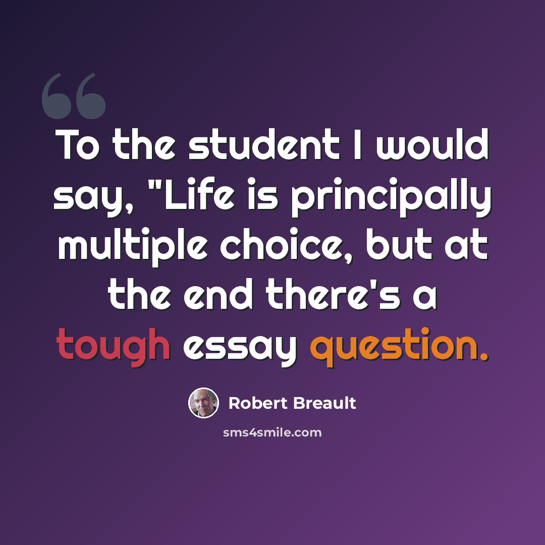 “To the student I would say, "Life is principally multiple choice, but at the end there's a tough essay question.” quote by Robert Breault