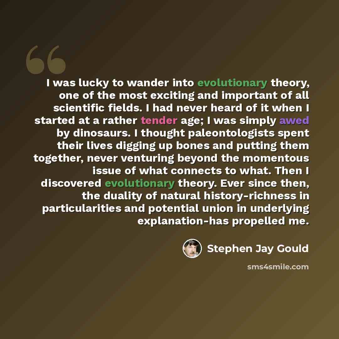 “I was lucky to wander into evolutionary theory, one of the most exciting and important of all scientific fields. I had never heard of it when I started at a rather tender age; I was simply awed by dinosaurs. I thought paleontologists spent their lives digging up bones and putting them together…” quote by Stephen Jay Gould