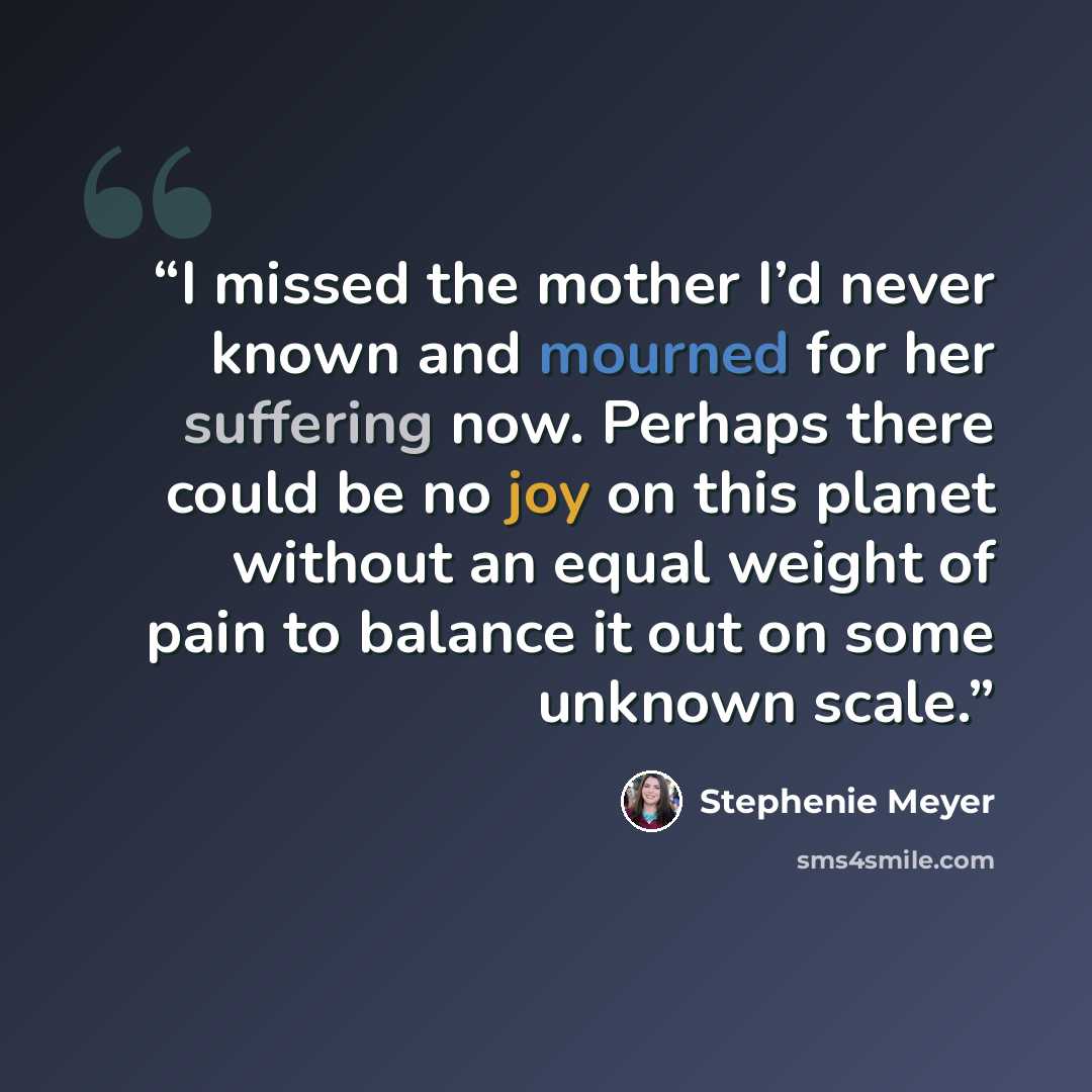 “I missed the mother I’d never known and mourned for her suffering now. Perhaps there could be no joy on this planet without an equal weight of pain to balance it out on some unknown scale.” quote by Stephenie Meyer