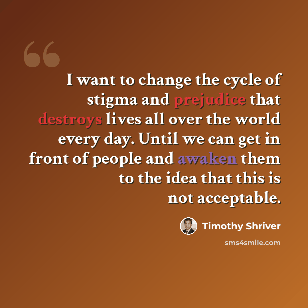 “I want to change the cycle of stigma and prejudice that destroys lives all over the world every day. Until we can get in front of people and awaken them to the idea that this is not acceptable.” quote by Timothy Shriver