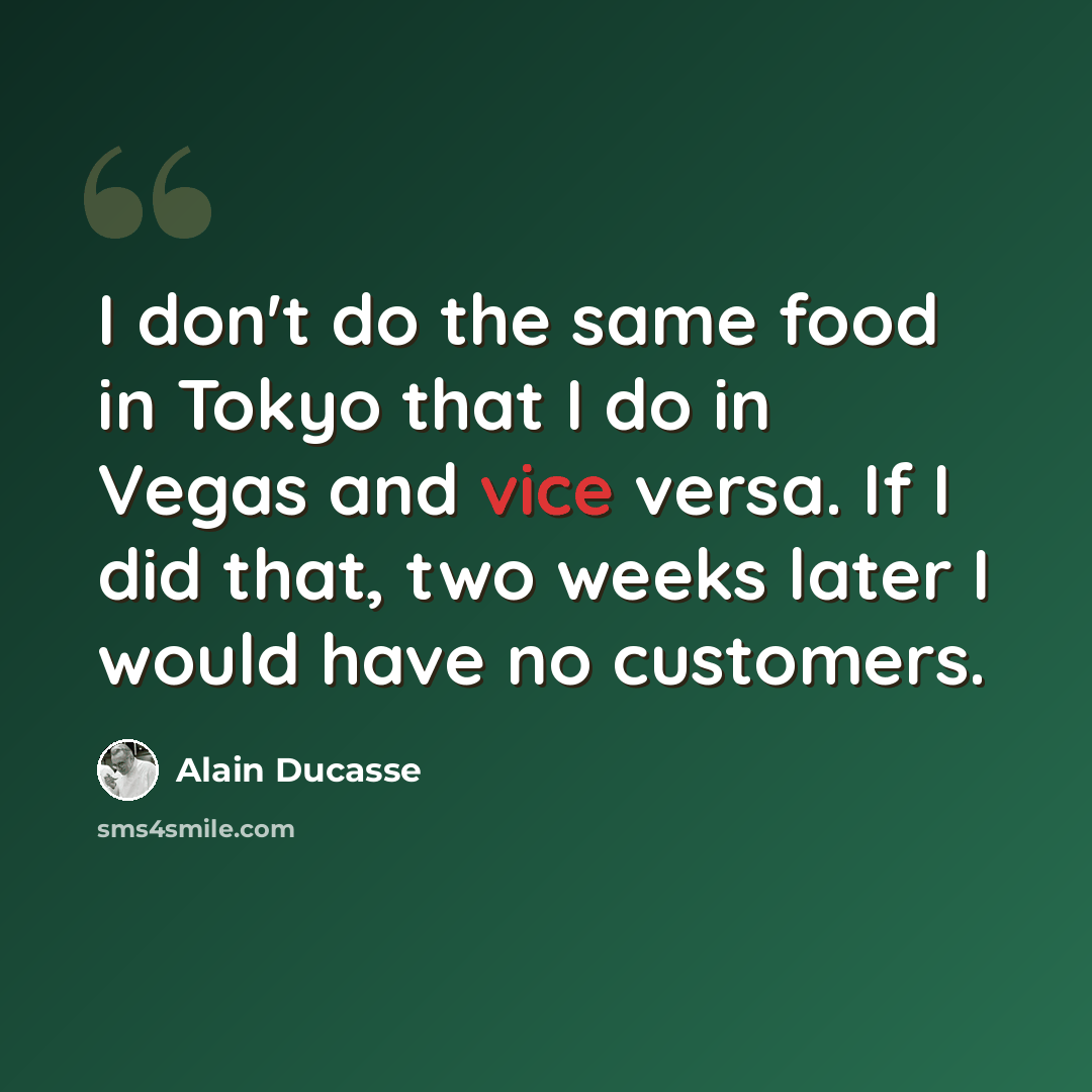 “I don't do the same food in Tokyo that I do in Vegas and vice versa. If I did that, two weeks later I would have no customers.” quote by Alain Ducasse