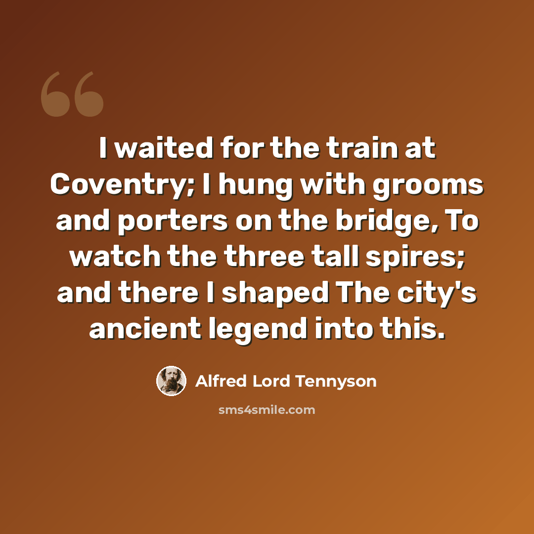 “I waited for the train at Coventry; I hung with grooms and porters on the bridge, To watch the three tall spires; and there I shaped The city's ancient legend into this.” quote by Alfred Lord Tennyson