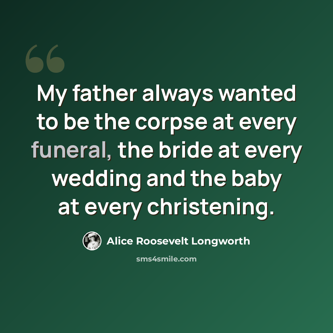“My father always wanted to be the corpse at every funeral, the bride at every wedding and the baby at every christening.” quote by Alice Roosevelt Longworth