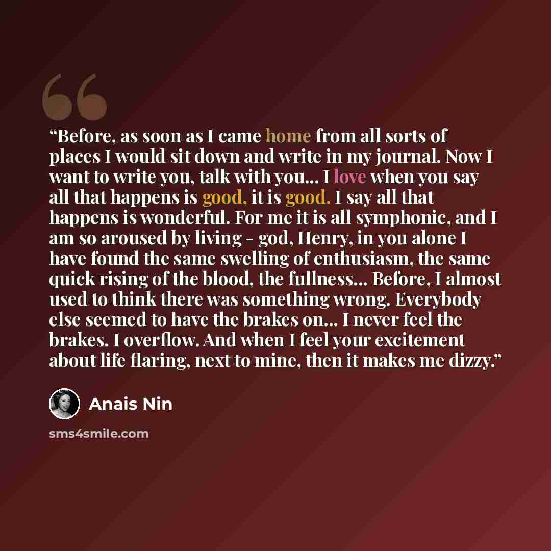 “Before, as soon as I came home from all sorts of places I would sit down and write in my journal. Now I want to write you, talk with you... I love when you say all that happens is good, it is good. I say all that happens is wonderful. For me it is all symphonic, and I am so aroused by living…” quote by Anaïs Nin