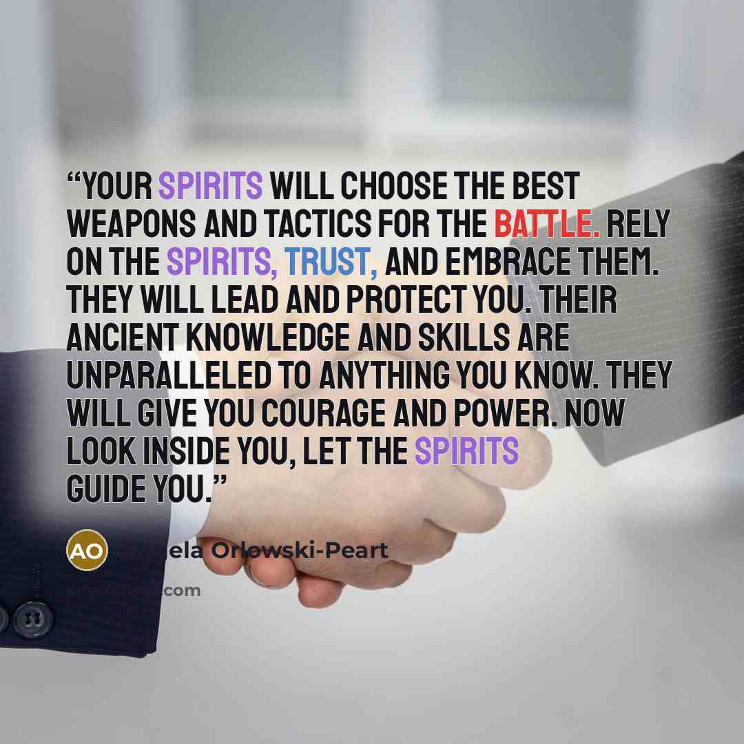 “Your Spirits will choose the best weapons and tactics for the battle. Rely on the Spirits, trust, and embrace them. They will lead and protect you. Their ancient knowledge and skills are unparalleled to anything you know. They will give you courage and power. Now look inside you, let the Spirits…” quote by Angela Orlowski-Peart