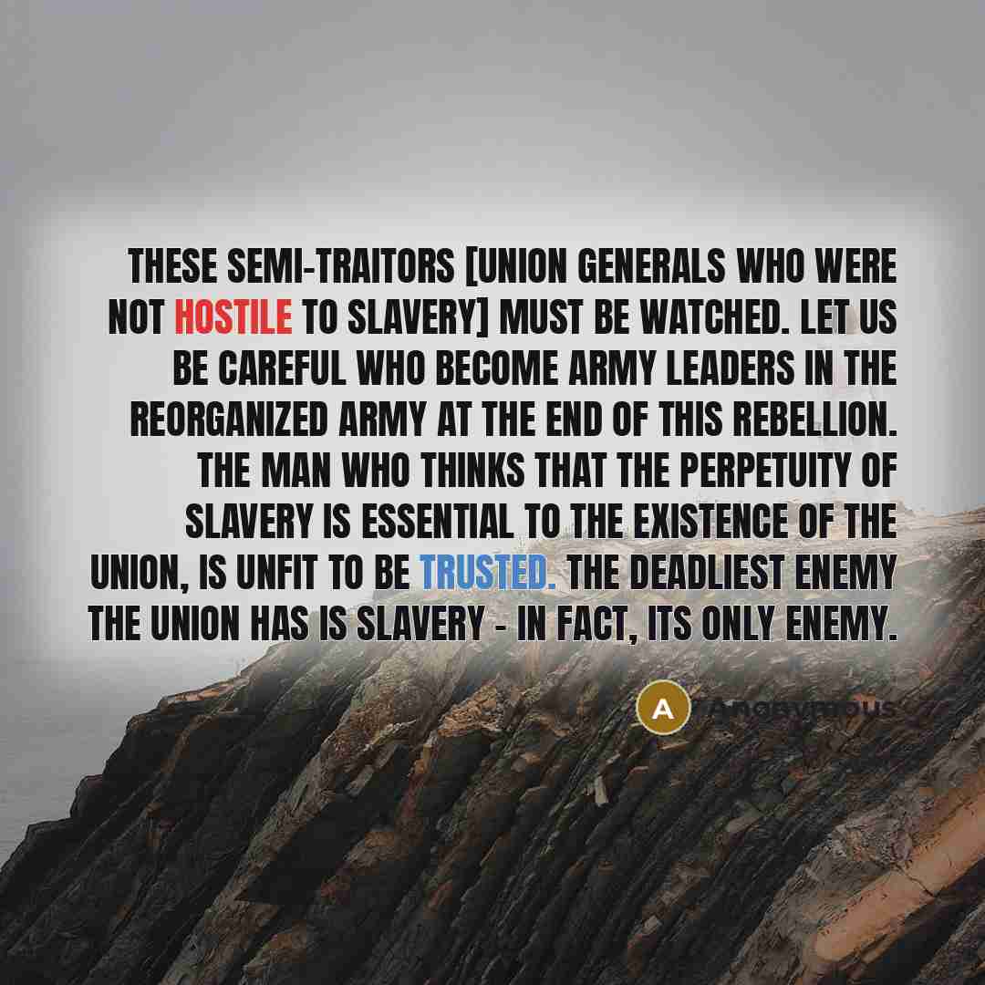 “These semi-traitors [Union generals who were not hostile to slavery] must be watched. Let us be careful who become army leaders in the reorganized army at the end of this Rebellion. The man who thinks that the perpetuity of slavery is essential to the existence of the Union, is unfit to be…” quote by Anonymous