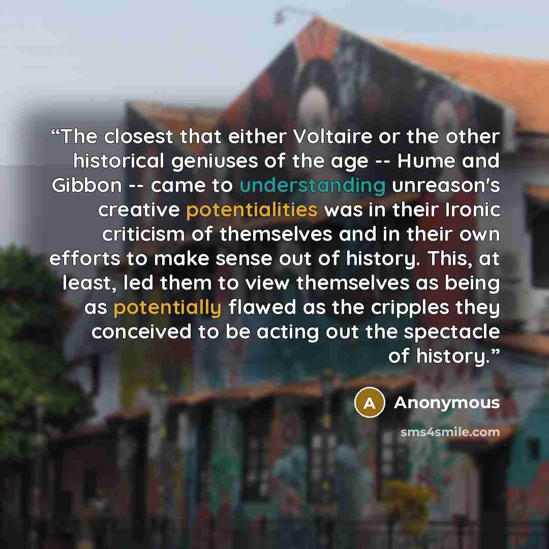 “The closest that either Voltaire or the other historical geniuses of the age -- Hume and Gibbon -- came to understanding unreason's creative potentialities was in their Ironic criticism of themselves and in their own efforts to make sense out of history. This, at least, led them to view themselves…” quote by Anonymous