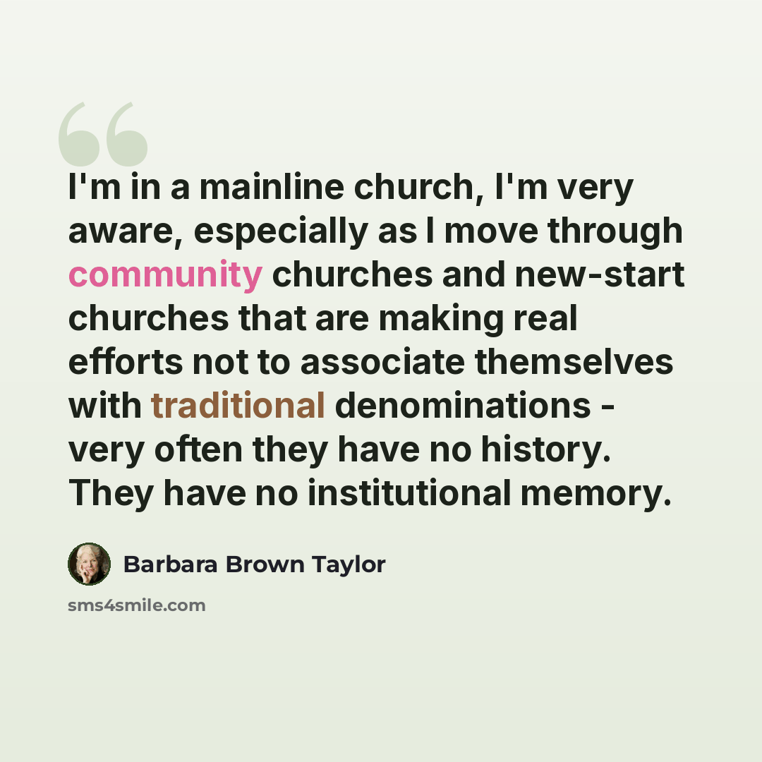 “I'm in a mainline church, I'm very aware, especially as I move through community churches and new-start churches that are making real efforts not to associate themselves with traditional denominations - very often they have no history. They have no institutional memory.” quote by Barbara Brown Taylor